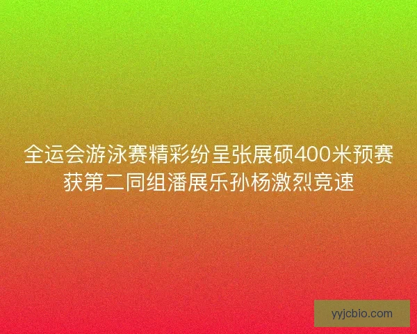 全运会游泳赛精彩纷呈张展硕400米预赛获第二同组潘展乐孙杨激烈竞速