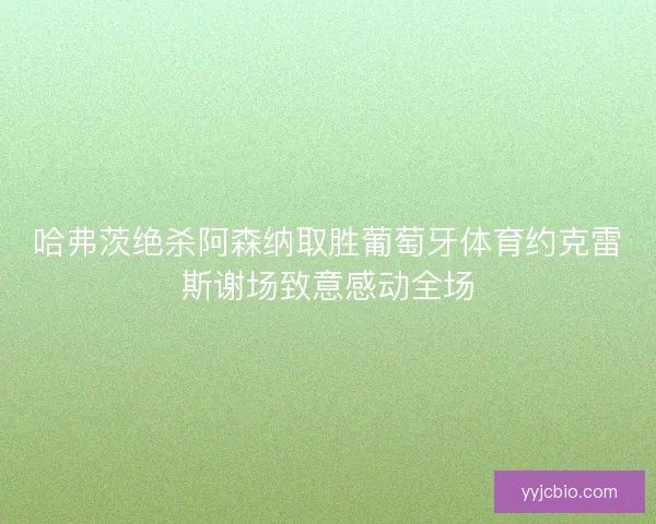 哈弗茨绝杀阿森纳取胜葡萄牙体育约克雷斯谢场致意感动全场