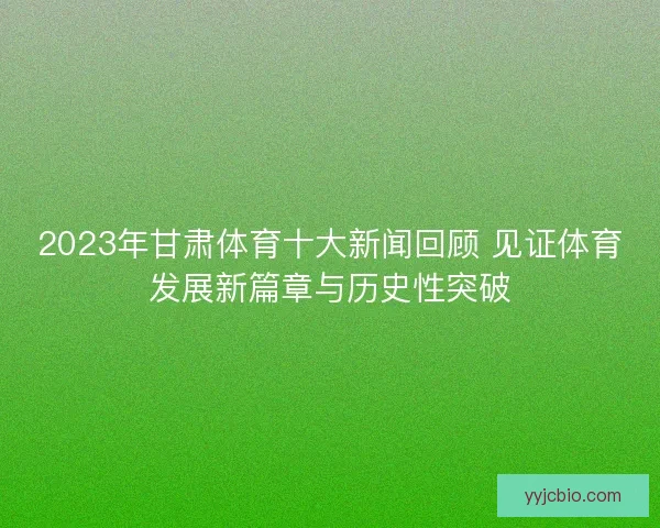 2023年甘肃体育十大新闻回顾 见证体育发展新篇章与历史性突破