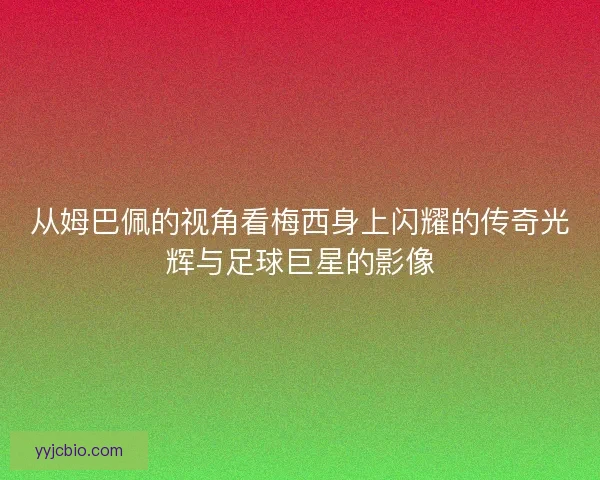 从姆巴佩的视角看梅西身上闪耀的传奇光辉与足球巨星的影像