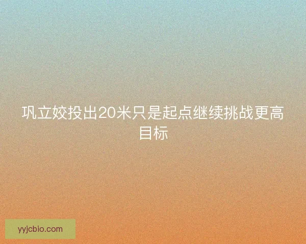 巩立姣投出20米只是起点继续挑战更高目标