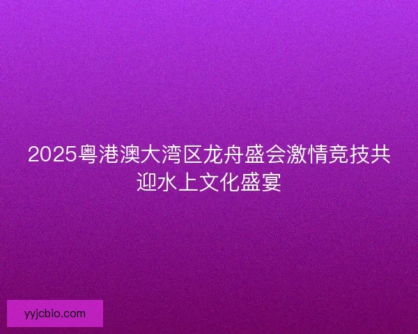 2025粤港澳大湾区龙舟盛会激情竞技共迎水上文化盛宴