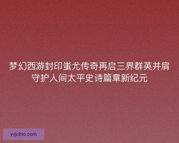 梦幻西游封印蚩尤传奇再启三界群英并肩守护人间太平史诗篇章新纪元