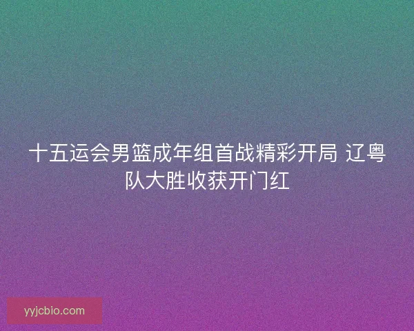 十五运会男篮成年组首战精彩开局 辽粤队大胜收获开门红