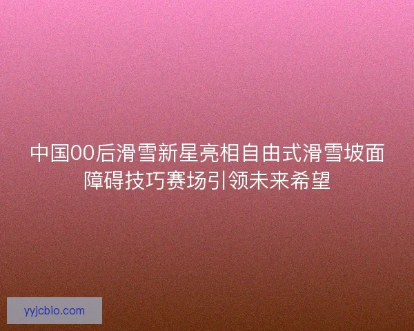 中国00后滑雪新星亮相自由式滑雪坡面障碍技巧赛场引领未来希望