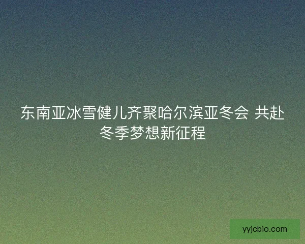 东南亚冰雪健儿齐聚哈尔滨亚冬会 共赴冬季梦想新征程