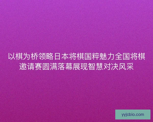 以棋为桥领略日本将棋国粹魅力全国将棋邀请赛圆满落幕展现智慧对决风采
