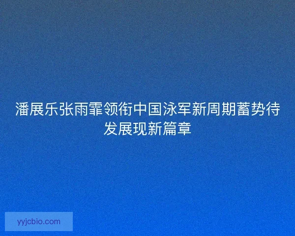 潘展乐张雨霏领衔中国泳军新周期蓄势待发展现新篇章